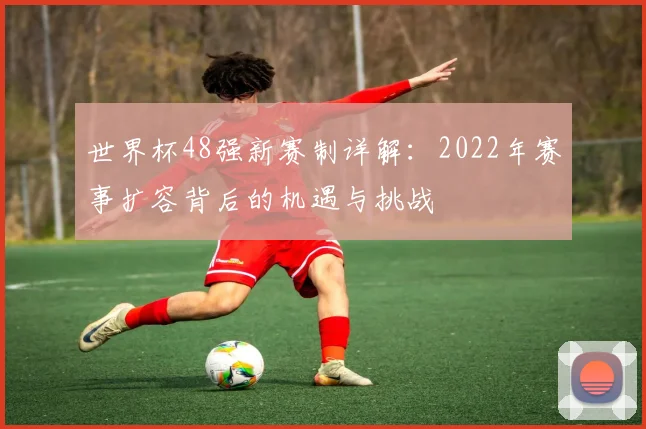世界杯48强新赛制详解:2022年赛事扩容背后的机遇与挑战