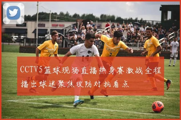 CCTV5篮球现场直播热身赛激战全程播出球迷聚焦攻防对抗看点