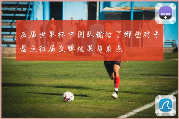 历届世界杯中国队输给了哪些对手盘点往届交锋结果与看点