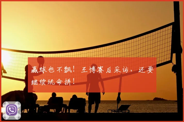 赢球也不飘!王博赛后采访,还要继续玩命拼!
